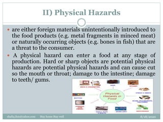 II) Physical Hazards
8/18/2020shafiq.ihm@yahoo.com Stay home Stay well
 are either foreign materials unintentionally introduced to
the food products (e.g. metal fragments in minced meat)
or naturally occurring objects (e.g. bones in fish) that are
a threat to the consumer.
 A physical hazard can enter a food at any stage of
production. Hard or sharp objects are potential physical
hazards are potential physical hazards and can cause cut
so the mouth or throat; damage to the intestine; damage
to teeth/ gums.
 