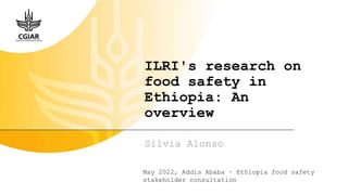 ILRI's research on
food safety in
Ethiopia: An
overview
Silvia Alonso
May 2022, Addis Ababa – Ethiopia food safety
stakeholder consultation
 