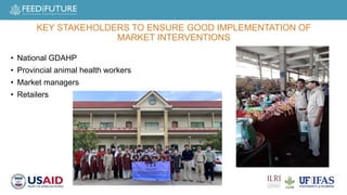 • National GDAHP
• Provincial animal health workers
• Market managers
• Retailers
KEY STAKEHOLDERS TO ENSURE GOOD IMPLEMENTATION OF
MARKET INTERVENTIONS
 