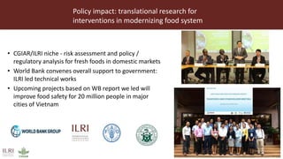 Policy impact: translational research for
interventions in modernizing food system
• CGIAR/ILRI niche - risk assessment and policy /
regulatory analysis for fresh foods in domestic markets
• World Bank convenes overall support to government:
ILRI led technical works
• Upcoming projects based on WB report we led will
improve food safety for 20 million people in major
cities of Vietnam
 