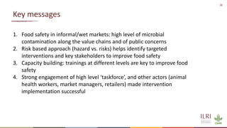 18
Key messages
1. Food safety in informal/wet markets: high level of microbial
contamination along the value chains and of public concerns
2. Risk based approach (hazard vs. risks) helps identify targeted
interventions and key stakeholders to improve food safety
3. Capacity building: trainings at different levels are key to improve food
safety
4. Strong engagement of high level ‘taskforce’, and other actors (animal
health workers, market managers, retailers) made intervention
implementation successful
 