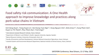 Better lives through livestock
Food safety risk communication: A One Health
approach to improve knowledge and practices along
pork value chains in Vietnam
Sinh Dang-Xuan1, Trang Huyen Le1, Hai Hoang Tuan Ngo1,2, Hung Nguyen-Viet1, Delia Grace1,3, Hung Pham Van4,
Huyen Le Thi Thanh5, Phuc Pham-Duc2, Fred Unger1
¹ International Livestock Research Institute, Hanoi, Vietnam
2 Department of Women's and Children's Health, Uppsala University, Uppsala, Sweden
3 Natural Resource Institute, University of Greenwich, Kent, UK
4 Faculty of Economics and Rural Development, Vietnam National University of Agriculture, Hanoi, Vietnam
5 Livestock System and Environment Research Department, National Institute of Animal Science, Hanoi, Vietnam
SAFEPORK Conference, New Orleans, 15-17 May 2023
 