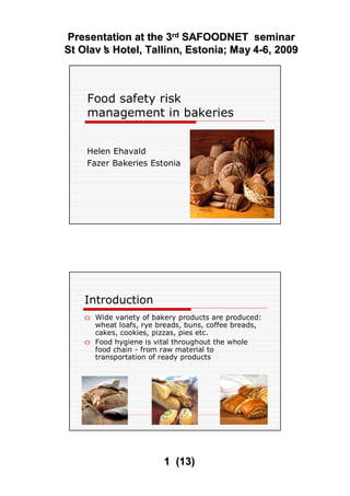 Presentation at the 3
Presentation at the 3rd
rd SAFOODNET seminar
SAFOODNET seminar
St
St Olav
Olav’
’
s
s Hotel
Hotel,
, Tallinn
Tallinn, Estonia
, Estonia;
; May
May 4
4-
-6, 2009
6, 2009
1
1 (
(13
13)
)
Food safety risk
management in bakeries
Helen Ehavald
Fazer Bakeries Estonia
H. Ehavald 2
Introduction
o Wide variety of bakery products are produced:
wheat loafs, rye breads, buns, coffee breads,
cakes, cookies, pizzas, pies etc.
o Food hygiene is vital throughout the whole
food chain - from raw material to
transportation of ready products
 