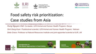 Food safety risk prioritization:
Case studies from Asia
Hung Nguyen-Viet: Co-leader, ILRI Animal and Human Health Program, Kenya
Sinh Dang-Xuan: Postdoctoral scientist, ILRI Animal and Human Health Program, Vietnam
Delia Grace: Professor at Natural Resources Institute and joint-appointed scientist at ILRI, UK
 