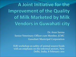 Dr. Arun Sarma Senior Veterinary Officer cum Member, JCMC Guwahati Municipal Corporation ILRI workshop on safety of animal source foods with an emphasis on the informal sectors, New Delhi, India, 8 February 2011 