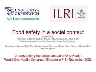 Food safety in a social context
Delia Grace,
Professor Food Safety Systems, Natural Resources Institute, Chatham, UK
Scientist International Livestock Research Institute, Nairobi, Kenya
Co-authors: Bernard Bett, Theo Knight-Jones, Florence Mutua, Hung Nguyen, Himadri Pal,
Kristina Roesel
Understanding the social context of One Health
World One Health Congress, Singapore 7-11 November 2022
 