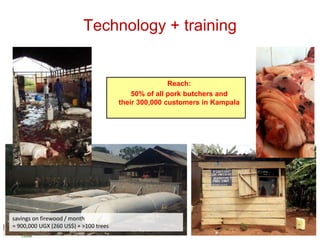 Technology + training
savings on firewood / month
= 900,000 UGX (260 US$) + >100 trees
Reach:
50% of all pork butchers and
their 300,000 customers in Kampala
 