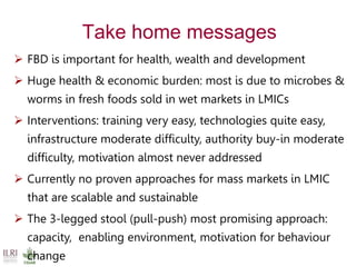 Take home messages
 FBD is important for health, wealth and development
 Huge health & economic burden: most is due to microbes &
worms in fresh foods sold in wet markets in LMICs
 Interventions: training very easy, technologies quite easy,
infrastructure moderate difficulty, authority buy-in moderate
difficulty, motivation almost never addressed
 Currently no proven approaches for mass markets in LMIC
that are scalable and sustainable
 The 3-legged stool (pull-push) most promising approach:
capacity, enabling environment, motivation for behaviour
change
 