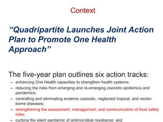 Context
“Quadripartite Launches Joint Action
Plan to Promote One Health
Approach”
The five-year plan outlines six action tracks:
– enhancing One Health capacities to strengthen health systems;
– reducing the risks from emerging and re-emerging zoonotic epidemics and
pandemics;
– controlling and eliminating endemic zoonotic, neglected tropical, and vector-
borne diseases;
– strengthening the assessment, management, and communication of food safety
risks;
– curbing the silent pandemic of antimicrobial resistance; and
 