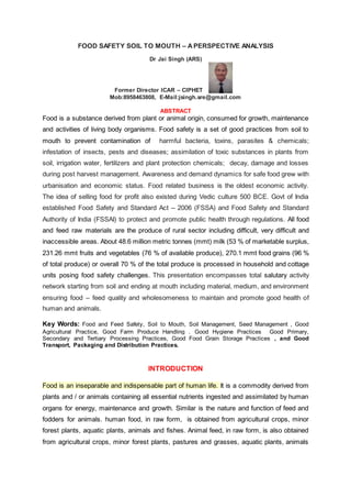 FOOD SAFETY SOIL TO MOUTH – APERSPECTIVE ANALYSIS
Dr Jai Singh (ARS)
Former Director ICAR – CIPHET
Mob:8958463808, E-Mail:jsingh.sre@gmail.com
ABSTRACT
Food is a substance derived from plant or animal origin, consumed for growth, maintenance
and activities of living body organisms. Food safety is a set of good practices from soil to
mouth to prevent contamination of harmful bacteria, toxins, parasites & chemicals;
infestation of insects, pests and diseases; assimilation of toxic substances in plants from
soil, irrigation water, fertilizers and plant protection chemicals; decay, damage and losses
during post harvest management. Awareness and demand dynamics for safe food grew with
urbanisation and economic status. Food related business is the oldest economic activity.
The idea of selling food for profit also existed during Vedic culture 500 BCE. Govt of India
established Food Safety and Standard Act – 2006 (FSSA) and Food Safety and Standard
Authority of India (FSSAI) to protect and promote public health through regulations. All food
and feed raw materials are the produce of rural sector including difficult, very difficult and
inaccessible areas. About 48.6 million metric tonnes (mmt) milk (53 % of marketable surplus,
231.26 mmt fruits and vegetables (76 % of available produce), 270.1 mmt food grains (96 %
of total produce) or overall 70 % of the total produce is processed in household and cottage
units posing food safety challenges. This presentation encompasses total salutary activity
network starting from soil and ending at mouth including material, medium, and environment
ensuring food – feed quality and wholesomeness to maintain and promote good health of
human and animals.
Key Words: Food and Feed Safety, Soil to Mouth, Soil Management, Seed Management , Good
Agricultural Practice, Good Farm Produce Handling . Good Hygiene Practices Good Primary,
Secondary and Tertiary Processing Practices, Good Food Grain Storage Practices , and Good
Transport, Packaging and Distribution Practices.
INTRODUCTION
Food is an inseparable and indispensable part of human life. It is a commodity derived from
plants and / or animals containing all essential nutrients ingested and assimilated by human
organs for energy, maintenance and growth. Similar is the nature and function of feed and
fodders for animals. human food, in raw form, is obtained from agricultural crops, minor
forest plants, aquatic plants, animals and fishes. Animal feed, in raw form, is also obtained
from agricultural crops, minor forest plants, pastures and grasses, aquatic plants, animals
 