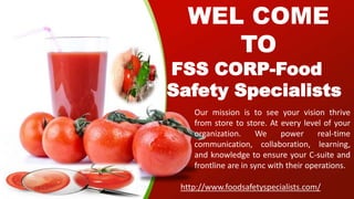 WEL COME
TO
FSS CORP-Food
Safety Specialists
Our mission is to see your vision thrive
from store to store. At every level of your
organization. We power real-time
communication, collaboration, learning,
and knowledge to ensure your C-suite and
frontline are in sync with their operations.
http://www.foodsafetyspecialists.com/
 