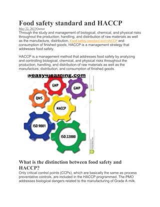 Food safety standard and HACCP
May 22, 2023Qamar
Through the study and management of biological, chemical, and physical risks
throughout the production, handling, and distribution of raw materials as well
as the manufacture, distribution, Food safety standard and HACCP and
consumption of finished goods, HACCP is a management strategy that
addresses food safety.
HACCP is a management method that addresses food safety by analyzing
and controlling biological, chemical, and physical risks throughout the
production, handling, and distribution of raw materials as well as the
manufacture, distribution, and consumption of finished goods.
What is the distinction between food safety and
HACCP?
Only critical control points (CCPs), which are basically the same as process
preventative controls, are included in the HACCP programmed. The PMO
addresses biological dangers related to the manufacturing of Grade A milk.
 