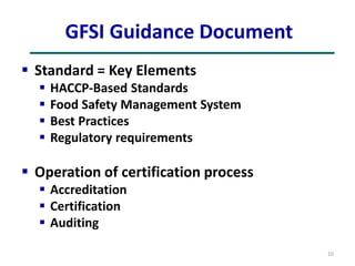 GFSI Guidance Document
 Standard = Key Elements
 HACCP-Based Standards
 Food Safety Management System
 Best Practices
 Regulatory requirements
 Operation of certification process
 Accreditation
 Certification
 Auditing
10
 