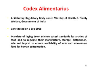 Codex Alimentarius
• A Statutory Regulatory Body under Ministry of Health & Family
Welfare, Government of India
• Constituted on 5 Sep 2008
• Mandate of laying down science based standards for articles of
food and to regulate their manufacture, storage, distribution,
sale and import to ensure availability of safe and wholesome
food for human consumption.
12
 