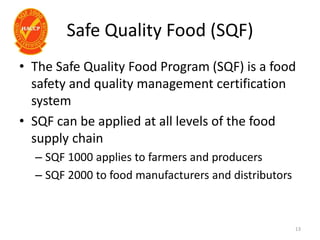 Safe Quality Food (SQF)
• The Safe Quality Food Program (SQF) is a food
safety and quality management certification
system
• SQF can be applied at all levels of the food
supply chain
– SQF 1000 applies to farmers and producers
– SQF 2000 to food manufacturers and distributors
13
 