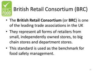 British Retail Consortium (BRC)
• The British Retail Consortium (or BRC) is one
of the leading trade associations in the UK
• They represent all forms of retailers from
small, independently owned stores, to big
chain stores and department stores.
• This standard is used as the benchmark for
food safety management.
15
 