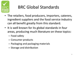 BRC Global Standards
• The retailers, food producers, importers, caterers,
ingredient suppliers and the food service industry
can all benefit greatly from this standard.
• It is well known for its global standards in four
areas, producing much literature on these topics:
– Food safety
– Consumer products
– Packaging and packaging materials
– Storage and distribution
16
 