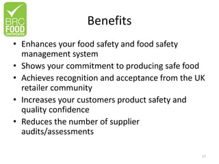 Benefits
• Enhances your food safety and food safety
management system
• Shows your commitment to producing safe food
• Achieves recognition and acceptance from the UK
retailer community
• Increases your customers product safety and
quality confidence
• Reduces the number of supplier
audits/assessments
17
 