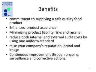 Benefits
• commitment to supplying a safe quality food
product
• Enhances product assurance
• Minimizing product liability risks and recalls
• reduce both internal and external audit costs by
using one uniform standard
• raise your company's reputation, brand and
image
• Continuous improvement through ongoing
surveillance and corrective actions.
19
 