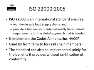 ISO 22000:2005
• ISO 22000 is an international standard ensures:
– worldwide safe food supply chains and
– provide a framework of internationally harmonised
requirements for the global approach that is needed.
• It implement the Codex Alimentarius HACCP
• Used by from farm to fork (all chain members)
• The standard can also be implemented solely for
the benefits it provides without certification of
conformity.
20
 