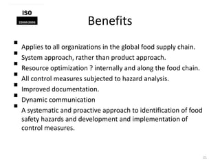Benefits
 Applies to all organizations in the global food supply chain.
 System approach, rather than product approach.
 Resource optimization ? internally and along the food chain.
 All control measures subjected to hazard analysis.
 Improved documentation.
 Dynamic communication
 A systematic and proactive approach to identification of food
safety hazards and development and implementation of
control measures.
21
 