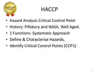 HACCP
• Hazard Analysis Critical Control Point
• History: Pillsbury and NASA. Well Aged.
• 2 Functions: Systematic Approach
• Define & Characterize Hazards,
• Identify Critical Control Points (CCP’s)
22
 