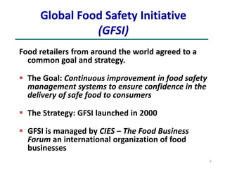 Global Food Safety Initiative
(GFSI)
Food retailers from around the world agreed to a
common goal and strategy.
 The Goal: Continuous improvement in food safety
management systems to ensure confidence in the
delivery of safe food to consumers
 The Strategy: GFSI launched in 2000
 GFSI is managed by CIES – The Food Business
Forum an international organization of food
businesses
9
 