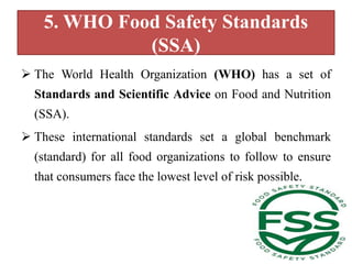5. WHO Food Safety Standards
(SSA)
 The World Health Organization (WHO) has a set of
Standards and Scientific Advice on Food and Nutrition
(SSA).
 These international standards set a global benchmark
(standard) for all food organizations to follow to ensure
that consumers face the lowest level of risk possible.
 