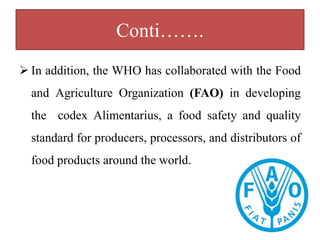 Conti…….
 In addition, the WHO has collaborated with the Food
and Agriculture Organization (FAO) in developing
the codex Alimentarius, a food safety and quality
standard for producers, processors, and distributors of
food products around the world.
 