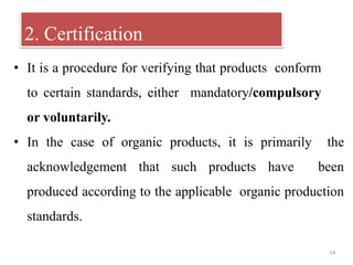 14
• It is a procedure for verifying that products conform
to certain standards, either mandatory/compulsory
or voluntarily.
• In the case of organic products, it is primarily the
acknowledgement that such products have been
produced according to the applicable organic production
standards.
2. Certification
 