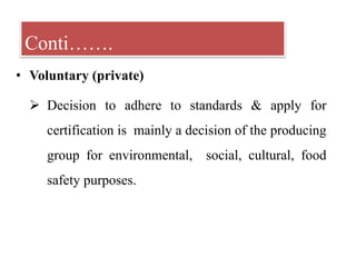• Voluntary (private)
 Decision to adhere to standards & apply for
certification is mainly a decision of the producing
group for environmental, social, cultural, food
safety purposes.
Conti…….
 
