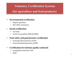 17
(for agriculture and food products)
• Environmental certification
• Organic agriculture
• ISO 14001 certification
• Social certification
• Fair trade
• Social Accountability 8000 (SA8000)
• Food safety and good practice certification
• Good agricultural practices (GAP)
• Good manufacturing practice (GMP)
• Certification for intrinsic quality (cultural)
• Geographical indications (GI)
• Halal
Voluntary Certification Systems
(for agriculture and food products)
 
