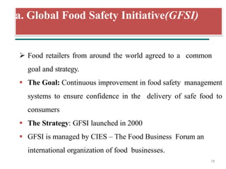 a. Global Food Safety Initiative(GFSI)
18
 Food retailers from around the world agreed to a common
goal and strategy.
 The Goal: Continuous improvement in food safety management
systems to ensure confidence in the delivery of safe food to
consumers
 The Strategy: GFSI launched in 2000
 GFSI is managed by CIES – The Food Business Forum an
international organization of food businesses.
 