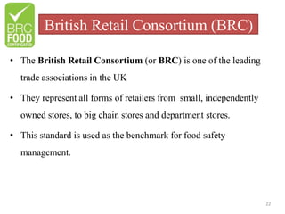 British Retail Consortium (BRC)
22
• The British Retail Consortium (or BRC) is one of the leading
trade associations in the UK
• They represent all forms of retailers from small, independently
owned stores, to big chain stores and department stores.
• This standard is used as the benchmark for food safety
management.
 