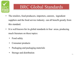 BRC Global Standards
23
• The retailers, food producers, importers, caterers, ingredient
suppliers and the food service industry can all benefit greatly from
this standard.
• It is well known for its global standards in four areas, producing
much literature on these topics:
• Food safety
• Consumer products
• Packaging and packaging materials
• Storage and distribution
 