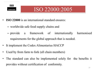 ISO 22000:2005
27
• ISO 22000 is an international standard ensures:
– worldwide safe food supply chains and
– provide a framework of internationally harmonised
requirements for the global approach that is needed.
• It implement the Codex Alimentarius HACCP
• Used by from farm to fork (all chain members)
• The standard can also be implemented solely for the benefits it
provides without certification of conformity.
 