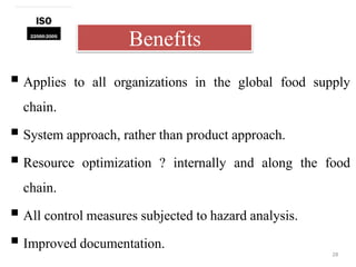 Benefits
28
 Applies to all organizations in the global food supply
chain.
 System approach, rather than product approach.
 Resource optimization ? internally and along the food
chain.
 All control measures subjected to hazard analysis.
 Improved documentation.
 