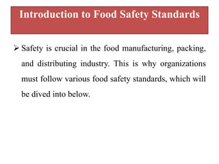 Introduction to Food Safety Standards
 Safety is crucial in the food manufacturing, packing,
and distributing industry. This is why organizations
must follow various food safety standards, which will
be dived into below.
 