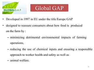 Global GAP
31
• Developed in 1997 in EU under the title Europe GAP
• designed to reassure consumers about how food is produced
on the farm by :
– minimizing detrimental environmental impacts of farming
operations,
– reducing the use of chemical inputs and ensuring a responsible
approach to worker health and safety as well as
– animal welfare.
 