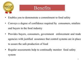 Benefits
32
• Enables you to demonstrate a commitment to food safety
• Conveys a degree of confidence required by consumers, retailers
and buyers in the food industry
• Provides buyers, consumers, government enforcement and trade
agencies with justified assurance that control systems are in place
to assure the safe production of food
• Regular assessments help to continually monitor food safety
system
 