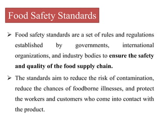 Food Safety Standards
 Food safety standards are a set of rules and regulations
established by governments, international
organizations, and industry bodies to ensure the safety
and quality of the food supply chain.
 The standards aim to reduce the risk of contamination,
reduce the chances of foodborne illnesses, and protect
the workers and customers who come into contact with
the product.
 