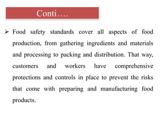 Conti….
 Food safety standards cover all aspects of food
production, from gathering ingredients and materials
and processing to packing and distribution. That way,
customers and workers have comprehensive
protections and controls in place to prevent the risks
that come with preparing and manufacturing food
products.
 