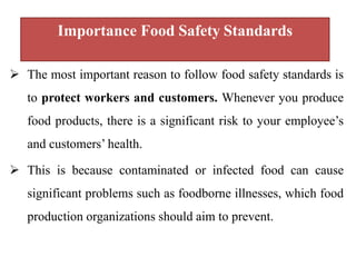 Importance Food Safety Standards
 The most important reason to follow food safety standards is
to protect workers and customers. Whenever you produce
food products, there is a significant risk to your employee’s
and customers’ health.
 This is because contaminated or infected food can cause
significant problems such as foodborne illnesses, which food
production organizations should aim to prevent.
 