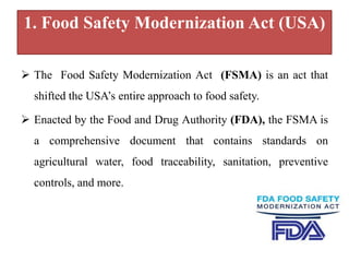 1. Food Safety Modernization Act (USA)
 The Food Safety Modernization Act (FSMA) is an act that
shifted the USA’s entire approach to food safety.
 Enacted by the Food and Drug Authority (FDA), the FSMA is
a comprehensive document that contains standards on
agricultural water, food traceability, sanitation, preventive
controls, and more.
 
