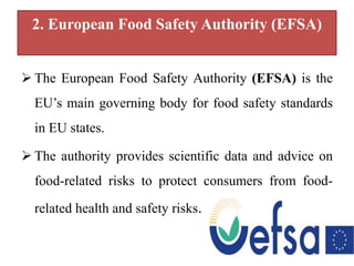 2. European Food Safety Authority (EFSA)
 The European Food Safety Authority (EFSA) is the
EU’s main governing body for food safety standards
in EU states.
 The authority provides scientific data and advice on
food-related risks to protect consumers from food-
related health and safety risks.
 