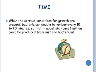 TIME
 When the correct conditions for growth are
present, bacteria can double in number every 10
to 20 minutes, so that in about six hours 1 million
could be produced from just one bacterium!
 