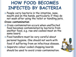 HOW FOOD BECOMES
INFECTED BY BACTERIA
 People carry bacteria in the intestine, nose,
mouth and on the hands, particularly if they do
not wash after using the toilet or handling pets.
Cross-contamination
 Cross-contamination occurs when unaffected
food becomes contaminated by bacteria from
another food, e.g. raw and cooked meat on the
same board.
 Food handlers must be very careful about
personal hygiene. One should not work with
food if suffering from an infectious disease.
 Separate colour-coded chopping boards
should be used to avoid cross-contamination.
 