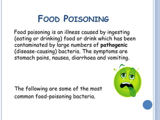 FOOD POISONING
Food poisoning is an illness caused by ingesting
(eating or drinking) food or drink which has been
contaminated by large numbers of pathogenic
(disease-causing) bacteria. The symptoms are
stomach pains, nausea, diarrhoea and vomiting.
The following are some of the most
common food-poisoning bacteria.
 