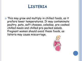 LISTERIA
 This may grow and multiply in chilled foods, as it
prefers lower temperatures. It may contaminate
poultry, pate, soft cheeses, coleslaw, pre-cooked
chilled meals and chilled pre-packed salads.
Pregnant women should avoid these foods, as
listeria may cause miscarriage.
 