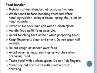 Food handler
 Maintain a high standard of personal hygiene.
 Wash hands before handling food and after
handling rubbish, using a tissue, using the toilet or
handling pets.
 Cover or tie back hair and wear a clean apron.
 Handle food as little as possible.
 Avoid touching face or hair while preparing food.
 Keep fingernails clean and short. Do not wear nail
varnish.
 Do not cough or sneeze over food.
 Avoid wearing rings, earrings or watches when
preparing food.
 Taste food with a clean spoon. Do not lick fingers.
 Cover any cuts or burns with a waterproof
dressing.
 